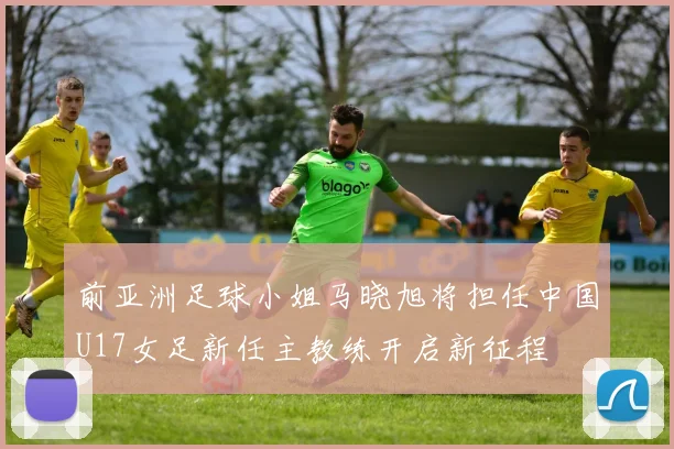 前亚洲足球小姐马晓旭将担任中国U17女足新任主教练开启新征程