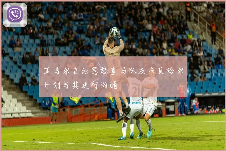 亚马尔言论惹怒皇马队友卡瓦哈尔计划与其进行沟通