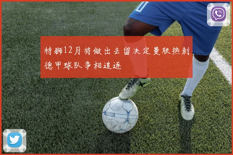 特狮12月将做出去留决定曼联热刺德甲球队争相追逐