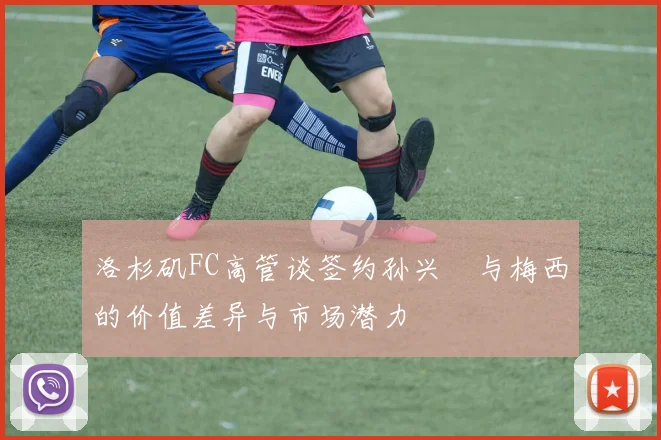 洛杉矶FC高管谈签约孙兴慜与梅西的价值差异与市场潜力