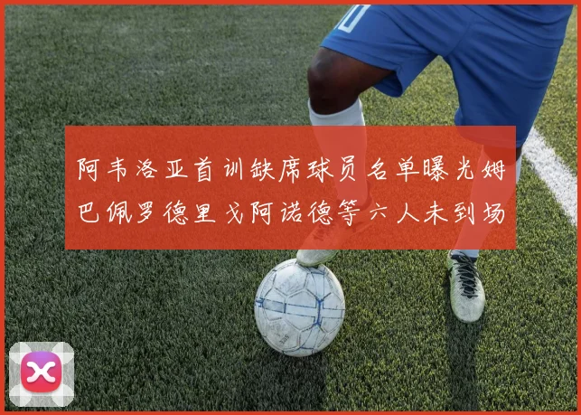 阿韦洛亚首训缺席球员名单曝光姆巴佩罗德里戈阿诺德等六人未到场