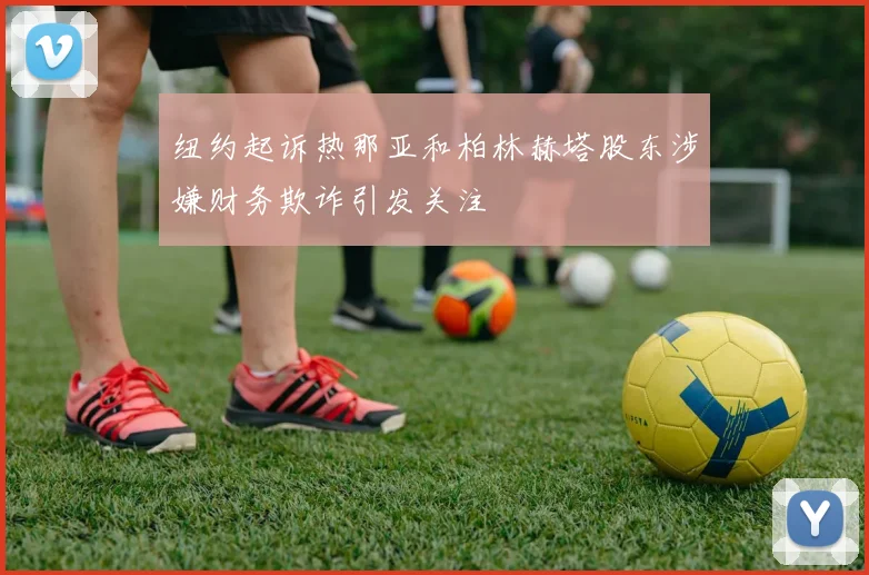 纽约起诉热那亚和柏林赫塔股东涉嫌财务欺诈引发关注
