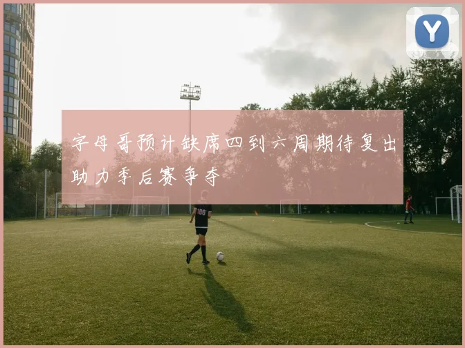 字母哥预计缺席四到六周期待复出助力季后赛争夺