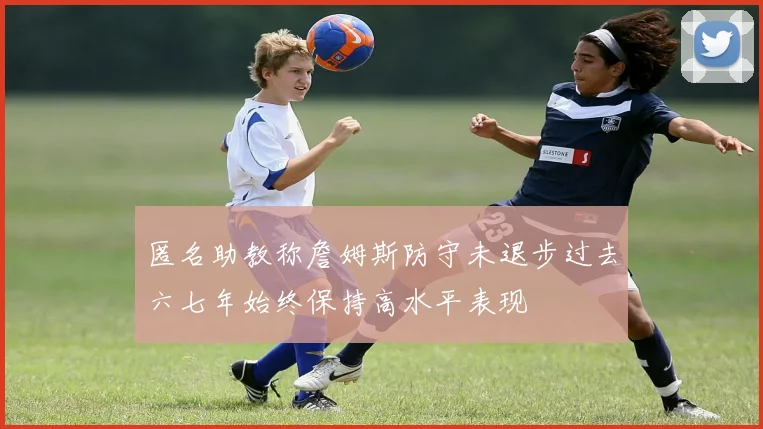 匿名助教称詹姆斯防守未退步过去六七年始终保持高水平表现