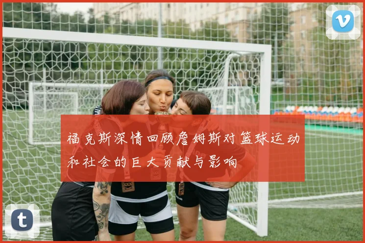 福克斯深情回顾詹姆斯对篮球运动和社会的巨大贡献与影响