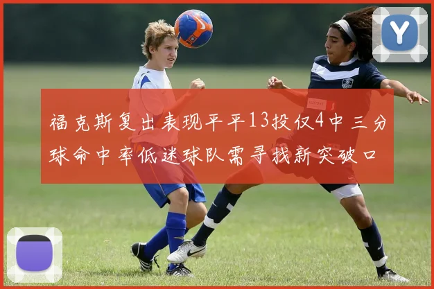 福克斯复出表现平平13投仅4中三分球命中率低迷球队需寻找新突破口