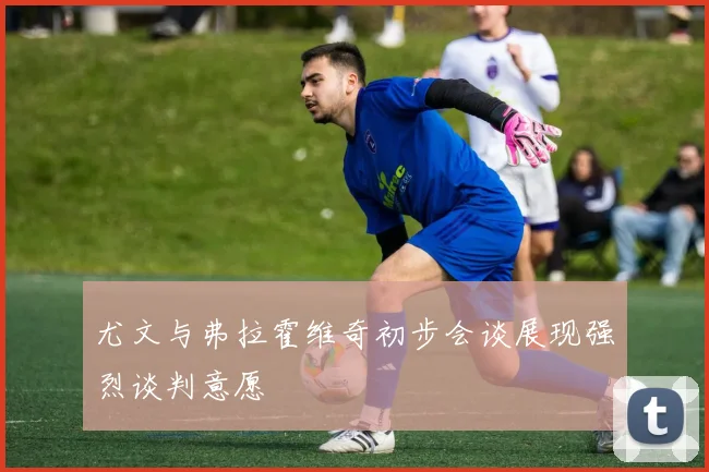 尤文与弗拉霍维奇初步会谈展现强烈谈判意愿